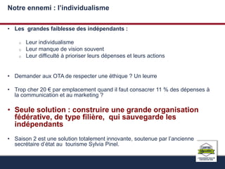 Notre ennemi : l’individualisme 
• Les grandes faiblesse des indépendants : 
o Leur individualisme 
o Leur manque de vision souvent 
o Leur difficulté à prioriser leurs dépenses et leurs actions 
• Demander aux OTA de respecter une éthique ? Un leurre 
• Trop cher 20 € par emplacement quand il faut consacrer 11 % des dépenses à 
la communication et au marketing ? 
• Seule solution : construire une grande organisation 
fédérative, de type filière, qui sauvegarde les 
indépendants 
• Saison 2 est une solution totalement innovante, soutenue par l’ancienne 
secrétaire d’état au tourisme Sylvia Pinel. 
 
