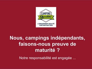 Nous, campings indépendants, 
faisons-nous preuve de 
maturité ? 
Notre responsabilité est engagée ... 
 
