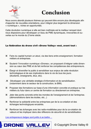 © Copyright Drone Valley ®
Nous avons abordé plusieurs thèmes qui peuvent être encore plus développés afin
d’apporter de nouvelles orientations, pour intégrer plus largement la dimension
« numérique », riches en opportunités.
Cette révolution numérique si elle est bien maîtrisée est le meilleur rempart dont
nous disposions pour développer un tissu de PME dynamiques, innovantes et ou-
vertes sur le monde du 21eme siècle.
La fédération du drone civil «Drone Valley» veut, avant tout :
z Faire du capital humain un atout, via des liens entre enseignement, formation
métiers et entreprises.
z Soutenir l’innovation numérique «Drones», en proposant d’intégrer cette dimen-
sion au cœur des PME et de fait renforcer les compétences des entrepreneurs.
z élargir et diversifier le public à sensibiliser aux enjeux de cette révolution
technologique et de ses implications dans la vie de tous les jours.
(étudiants, enseignants, élus, etc).
.z Développer une véritable stratégie d’information et de sensibilisation.
(notamment dans le secteur de la construction, le BIM).
z Proposer des formations sur base d’une information concrète et pratique sur les
métiers du futur dans un centre de formation ou directement en entreprise.
z Jeter des ponts concrets entre les mondes de l’enseignement et de l’entreprise.
(démonstrations dans les écoles, etc...)
z Renforcer la solidarité entre les entreprises par de la co-création et des
échanges technologiques encadrés.
z Renforcer les échanges avec les radio-modélistes pour de la co-création de
valeurs et les impliquer dans des réflexions de sécurité et de sensibilisation.
Les entrepeneurs belges sont prêts à se battre ...
Conclusion
 