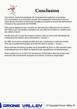 © Copyright Drone Valley ®
Ces actions viseront les étudiants de l’enseignement supérieur universitaire,
non-universitaire et de promotion sociale, les enseignants et formateurs dans le
cadre de leur formation continue,les travailleurs occupés ou encore les demandeurs
d’emploi et les apprenants de l’IFAPME.
Elles auront également pour vocation de répondre plus efficacement aux besoins
des PME et aux demandeurs d’emplois par une offre de formation en relation avec
les métiers d’avenir.
Un des axes qui n’a pas été évoqué ci-dessus mais qui sera aussi développé est
l’entrepreneuriat féminin dans l’écosystème « drones ».
En effet, nous avons constaté qu’elles sont peu nombreuses à créer leur emploi
dans les nouvelles technologies et évidement dans le secteur « drones ».
Nous sommes convaincus qu’elles ont la possibilité de jouer un rôle important dans
le développement de la filière en apportant des compétences complémentaires .
Nous insisterons sur ce point lors de séances d’information dans les écoles mais
aussi lors des événements auxquels nous serons conviés ou organisateur.
Conclusion
 