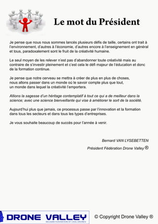 © Copyright Drone Valley ®
Je pense que nous nous sommes lancés plusieurs défis de taille, certains ont trait à
l’environnement, d’autres à l’économie, d’autres encore à l’enseignement en général
et tous, paradoxalement sont le fruit de la créativité humaine.
Le seul moyen de les relever n’est pas d’abandonner toute créativité mais au
contraire de s’investir pleinement et c’est cela le défi majeur de l’éducation et donc
de la formation continue.
Je pense que notre cerveau se mettra à créer de plus en plus de choses,
nous allons passer dans un monde où le savoir compte plus que tout,
un monde dans lequel la créativité l’emportera.
Allions la sagesse d’un héritage contemplatif à tout ce qui a de meilleur dans la
science; avec une science bienveillante qui vise à améliorer le sort de la société.
Aujourd’hui plus que jamais, ce processus passe par l’innovation et la formation
dans tous les secteurs et dans tous les types d’entreprises.
Je vous souhaite beaucoup de succès pour l’année à venir.
Bernard VAN LYSEBETTEN
Président Fédération Drone Valley ®
Le mot du Président
 