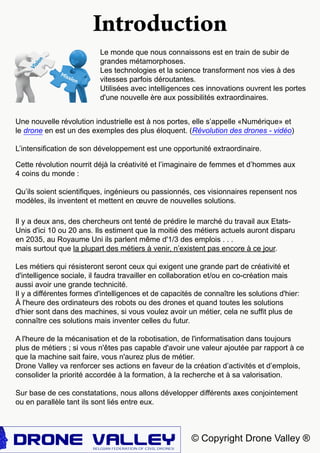 Introduction
© Copyright Drone Valley ®
Il y a deux ans, des chercheurs ont tenté de prédire le marché du travail aux Etats-
Unis d'ici 10 ou 20 ans. Ils estiment que la moitié des métiers actuels auront disparu
en 2035, au Royaume Uni ils parlent même d'1/3 des emplois . . .
mais surtout que la plupart des métiers à venir, n’existent pas encore à ce jour.
Les métiers qui résisteront seront ceux qui exigent une grande part de créativité et
d'intelligence sociale, il faudra travailler en collaboration et/ou en co-création mais
aussi avoir une grande technicité.
Il y a différentes formes d'intelligences et de capacités de connaître les solutions d'hier:
à l'heure des ordinateurs des robots ou des drones et quand toutes les solutions
d'hier sont dans des machines, si vous voulez avoir un métier, cela ne suffit plus de
connaître ces solutions mais inventer celles du futur.
A l'heure de la mécanisation et de la robotisation, de l'informatisation dans toujours
plus de métiers ; si vous n'êtes pas capable d'avoir une valeur ajoutée par rapport à ce
que la machine sait faire, vous n'aurez plus de métier.
Drone Valley va renforcer ses actions en faveur de la création d’activités et d’emplois,
consolider la priorité accordée à la formation, à la recherche et à sa valorisation.
Sur base de ces constatations, nous allons développer différents axes conjointement
ou en parallèle tant ils sont liés entre eux.
Le monde que nous connaissons est en train de subir de
grandes métamorphoses.
Les technologies et la science transforment nos vies à des
vitesses parfois déroutantes.
Utilisées avec intelligences ces innovations ouvrent les portes
d'une nouvelle ère aux possibilités extraordinaires.
Cette révolution nourrit déjà la créativité et l’imaginaire de femmes et d’hommes aux
4 coins du monde :
Qu’ils soient scientifiques, ingénieurs ou passionnés, ces visionnaires repensent nos
modèles, ils inventent et mettent en œuvre de nouvelles solutions.
Une nouvelle révolution industrielle est à nos portes, elle s’appelle «Numérique» et
le drone en est un des exemples des plus éloquent. (Révolution des drones - vidéo)
L’intensification de son développement est une opportunité extraordinaire.
 