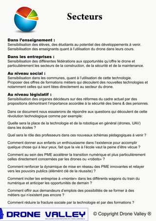 © Copyright Drone Valley ®
Dans l’enseignement :
Sensibilisation des élèves, des étudiants au potentiel des développements à venir.
Sensibilisation des enseignants quant à l’utilisation du drone dans leurs cours.
Dans les entreprises :
Sensibilisation des différentes fédérations aux opportunités qu’offre le drone et
particulièrement les secteurs de la construction, de la sécurité et de la maintenance.
Au niveau social :
Sensibilisation dans les communes, quant à l’utilisation de cette technologie.
Proposer des offres de formations métiers qui découlent des nouvelles technologies et
notamment celles qui sont liées directement au secteur du drone.
Au niveau législatif :
Sensibilisation des organes décideurs sur des réformes du cadre actuel par des
propositions démontrant l’importance accordée à la sécurité des biens & des personnes.
Secteurs
Dans ce document nous essaierons de répondre aux questions qui découlent de cette
révolution technologique comme par exemple:
Quelle sera la place de la technologie et de la robotique en général (drones, UAV)
dans les écoles ?
Quel sera le rôle des professeurs dans ces nouveaux schémas pédagogiques à venir ?
Comment donner aux enfants un enthousiasme dans l’existence pour accomplir
quelque chose qui à leur yeux, fait que la vie à l’école vaut la peine d’être vécue ?
Comment au sein des PME accélérer la transition numérique et plus particulièrement
celles directement concernées par les drones ou «robots» ?
Comment renforcer la dynamique de mise en réseau des PME innovantes et relayer
vers les pouvoirs publics (élémént clé de la réussite) ?
Comment inciter les entreprise à «monter» dans les différents wagons du train du
numérique et anticiper les opportunités de demain ?
Comment offrir aux demandeurs d’emplois des possibilités de se former à des
métiers qui n’existent pas encore ?
Comment réduire la fracture sociale par la technologie et par des formations ?
 