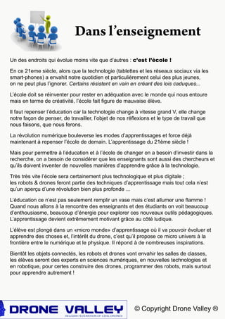 © Copyright Drone Valley ®
Dans l’enseignement
Un des endroits qui évolue moins vite que d’autres : c’est l’école !
En ce 21eme siècle, alors que la technologie (tablettes et les réseaux sociaux via les
smart-phones) a envahit notre quotidien et particulièrement celui des plus jeunes,
on ne peut plus l’ignorer. Certains résistent en vain en créant des lois caduques...
L’école doit se réinventer pour rester en adéquation avec le monde qui nous entoure
mais en terme de créativité, l’école fait figure de mauvaise élève.
Il faut repenser l’éducation car la technologie change à vitesse grand V, elle change
notre façon de penser, de travailler, l’objet de nos réflexions et le type de travail que
nous faisons, que nous ferons.
La révolution numérique bouleverse les modes d’apprentissages et force déjà
maintenant à repenser l’école de demain. L’apprentissage du 21ème siècle !
Mais pour permettre à l’éducation et à l’école de changer on a besoin d’investir dans la
recherche, on a besoin de considérer que les enseignants sont aussi des chercheurs et
qu’ils doivent inventer de nouvelles manières d’apprendre grâce à la technologie.
Très très vite l’école sera certainement plus technologique et plus digitale ;
les robots & drones feront partie des techniques d’apprentissage mais tout cela n’est
qu’un aperçu d’une révolution bien plus profonde ...
L’éducation ce n’est pas seulement remplir un vase mais c’est allumer une flamme !
Quand nous allons à la rencontre des enseignants et des étudiants on voit beaucoup
d’enthousiasme, beaucoup d’énergie pour explorer ces nouveaux outils pédagogiques.
L’apprentissage devient extrêmement motivant grâce au côté ludique.
L’élève est plongé dans un «micro monde» d’apprentissage où il va pouvoir évoluer et
apprendre des choses et, l’intérêt du drone, c’est qu’il propose ce micro univers à la
frontière entre le numérique et le physique. Il répond à de nombreuses inspirations.
Bientôt les objets connectés, les robots et drones vont envahir les salles de classes,
les élèves seront des experts en sciences numériques, en nouvelles technologies et
en robotique, pour certes construire des drones, programmer des robots, mais surtout
pour apprendre autrement !
 