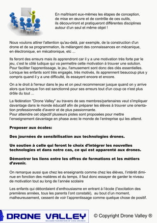 © Copyright Drone Valley ®
Nous voulons attirer l'attention qu'au-delà, par exemple, de la construction d'un
drone et de sa programmation, ils mélangent des connaissances en mécanique,
en électronique, en mécatronique, etc ...
Ils feront des erreurs mais ils apprendront car il y a une motivation très forte par le
jeu, c’est le côté ludique qui va permettre cette motivation à trouver une solution.
Pour faciliter l'apprentissage, le jeu, l'amusement sont donc des clés essentielles.
Lorsque les enfants sont très engagés, très motivés, ils apprennent beaucoup plus y
compris quand il y a une difficulté, ils essayent encore et encore.
On a le droit à l'erreur dans le jeu et on peut recommencer jusque quand on y arrive
alors que lorsque l'on est sanctionné pour ses erreurs tout d'un coup ce n'est plus
drôle du tout ...
La fédération "Drone Valley" au travers de ses membres/partenaires veut s'impliquer
davantage dans le monde éducatif afin de préparer les élèves à trouver une orienta-
tion professionnelle d'avenir et de plus passionnante.
Pour atteindre cet objectif plusieurs pistes sont proposées pour mettre
l’enseignement davantage en phase avec le monde de l’entreprise qui les attend.
Proposer aux écoles:
Des journées de sensibilisation aux technologies drones.
Un soutien à celle qui feront le choix d’intégrer les nouvelles
technologies et dans notre cas, ce qui est apparenté aux drones.
Démontrer les liens entre les offres de formations et les métiers
d’avenir.
En maîtrisant eux-mêmes les étapes de conception,
de mise en œuvre et de contrôle de ces outils,
ils découvriront et pratiqueront différentes disciplines
autour d’un seul et même objet !
On remarque aussi que chez les enseignants comme chez les élèves, l’intérêt dimi-
nue en fonction des matières et du temps, il faut donc essayer de garder le niveau
de motivation tout au long de l’année scolaire
Les enfants qui débordaient d’enthousiasme en entrant à l’école (l’excitation des
premières années, tous les parents l’ont constaté), au bout d’un moment,
malheureusement, cessent de voir l’apprentissage comme quelque chose de positif.
 