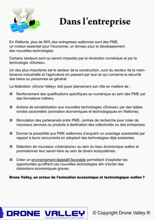 © Copyright Drone Valley ®
En Wallonie, plus de 99% des entreprises wallonnes sont des PME,
un moteur essentiel pour l’économie, un terreau pour le développement
des nouvelles technologies.
Certains secteurs sont ou seront impactés par la révolution numérique et par la
technologie «Drones».
Un des plus importants est le secteur de la construction, suivi du secteur de la main-
tenance industrielle et l’agriculture en passant par tout ce qui concerne la sécurité
des biens ou personnes en général.
La fédération «Drone Valley» doit jouer pleinement son rôle en matière de :
z Renforcement des qualifications spécifiques au numérique au sein des PME par
des formations métiers.
z Actions de sensibilisation aux nouvelles technologies «Drones» par des tables
rondes sectorielles (animation économiques et technologiques en Wallonie).
z Stimulation des partenariats entre PME, centres de recherche pour créer de
nouveaux services ou produits à destination des collectivités ou des entreprises
z Donner la possibilité aux PME wallonnes d’acquérir un avantage substantiel par
rapport à leurs concurrents en adoptant des technologies déjà existantes.
z Détection de nouveaux «champions» au sein du tissu économique wallon et
promotionner leur savoir-faire au sein de divers écosystèmes.
z Créer un environnement législatif favorable permettant d’exploiter les
opportunités qu’offrent ces nouvelles technologies afin d’éviter des
distorsions économiques graves.
Drone Valley, un acteur de l’animation économique et technologique wallon ?
Dans l’entreprise
 