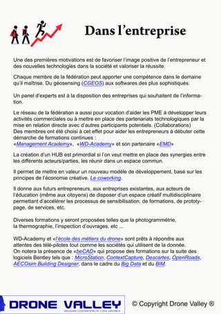© Copyright Drone Valley ®
Une des premières motivations est de favoriser l’image positive de l’entrepreneur et
des nouvelles technologies dans la société et valoriser la réussite.
Chaque membre de la fédération peut apporter une compétence dans le domaine
qu’il maîtrise. Du géosensing (CGEOS) aux softwares des plus sophistiqués.
Un panel d’experts est à la disposition des entreprises qui souhaitent de l’informa-
tion.
Le réseau de la fédération a aussi pour vocation d’aider les PME à développer leurs
activités commerciales ou à mettre en place des partenariats technologiques par la
mise en relation directe avec d’autres participants potentiels. (Collaborations)
Des membres ont été choisi à cet effet pour aider les entrepreneurs à débuter cette
démarche de formations continues :
«Management Academy», «WD-Academy» et son partenaire «EMD»
La création d’un HUB est primordial si l’on veut mettre en place des synergies entre
les différents acteurs/parties, les réunir dans un espace commun.
Il permet de mettre en valeur un nouveau modèle de développement, basé sur les
principes de l’économie créative. Le coworking.
Il donne aux futurs entrepreneurs, aux entreprises existantes, aux acteurs de
l’éducation (même aux citoyens) de disposer d’un espace créatif multidisciplinaire
permettant d’accélérer les processus de sensibilisation, de formations, de prototy-
page, de services, etc.
Diverses formations y seront proposées telles que la photogrammétrie,
la thermographie, l’inspection d’ouvrages, etc ...
WD-Academy et «l’école des métiers du drone» sont prêts à répondre aux
attentes des télé-pilotes tout comme les sociétés qui utilisent de la donnée.
On notera la présence de «beCAD» qui propose des formations sur la suite des
logiciels Bentley tels que : MicroStation, ContextCapture, Descartes, OpenRoads,
AECOsim Building Designer, dans le cadre du Big Data et du BIM.
Dans l’entreprise
 