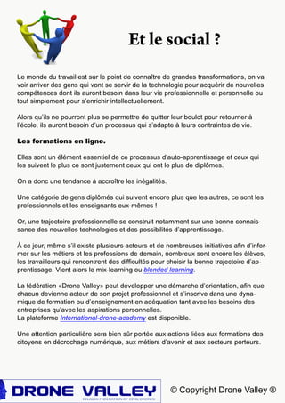 © Copyright Drone Valley ®
Le monde du travail est sur le point de connaître de grandes transformations, on va
voir arriver des gens qui vont se servir de la technologie pour acquérir de nouvelles
compétences dont ils auront besoin dans leur vie professionnelle et personnelle ou
tout simplement pour s’enrichir intellectuellement.
Alors qu’ils ne pourront plus se permettre de quitter leur boulot pour retourner à
l’école, ils auront besoin d’un processus qui s’adapte à leurs contraintes de vie.
Les formations en ligne.
Elles sont un élément essentiel de ce processus d’auto-apprentissage et ceux qui
les suivent le plus ce sont justement ceux qui ont le plus de diplômes.
On a donc une tendance à accroître les inégalités.
Une catégorie de gens diplômés qui suivent encore plus que les autres, ce sont les
professionnels et les enseignants eux-mêmes !
Or, une trajectoire professionnelle se construit notamment sur une bonne connais-
sance des nouvelles technologies et des possibilités d’apprentissage.
À ce jour, même s’il existe plusieurs acteurs et de nombreuses initiatives afin d’infor-
mer sur les métiers et les professions de demain, nombreux sont encore les élèves,
les travailleurs qui rencontrent des difficultés pour choisir la bonne trajectoire d’ap-
prentissage. Vient alors le mix-learning ou blended learning.
La fédération «Drone Valley» peut développer une démarche d’orientation, afin que
chacun devienne acteur de son projet professionnel et s’inscrive dans une dyna-
mique de formation ou d’enseignement en adéquation tant avec les besoins des
entreprises qu’avec les aspirations personnelles.
La plateforme International-drone-academy est disponible.
Une attention particulière sera bien sûr portée aux actions liées aux formations des
citoyens en décrochage numérique, aux métiers d’avenir et aux secteurs porteurs.
Et le social ?
 