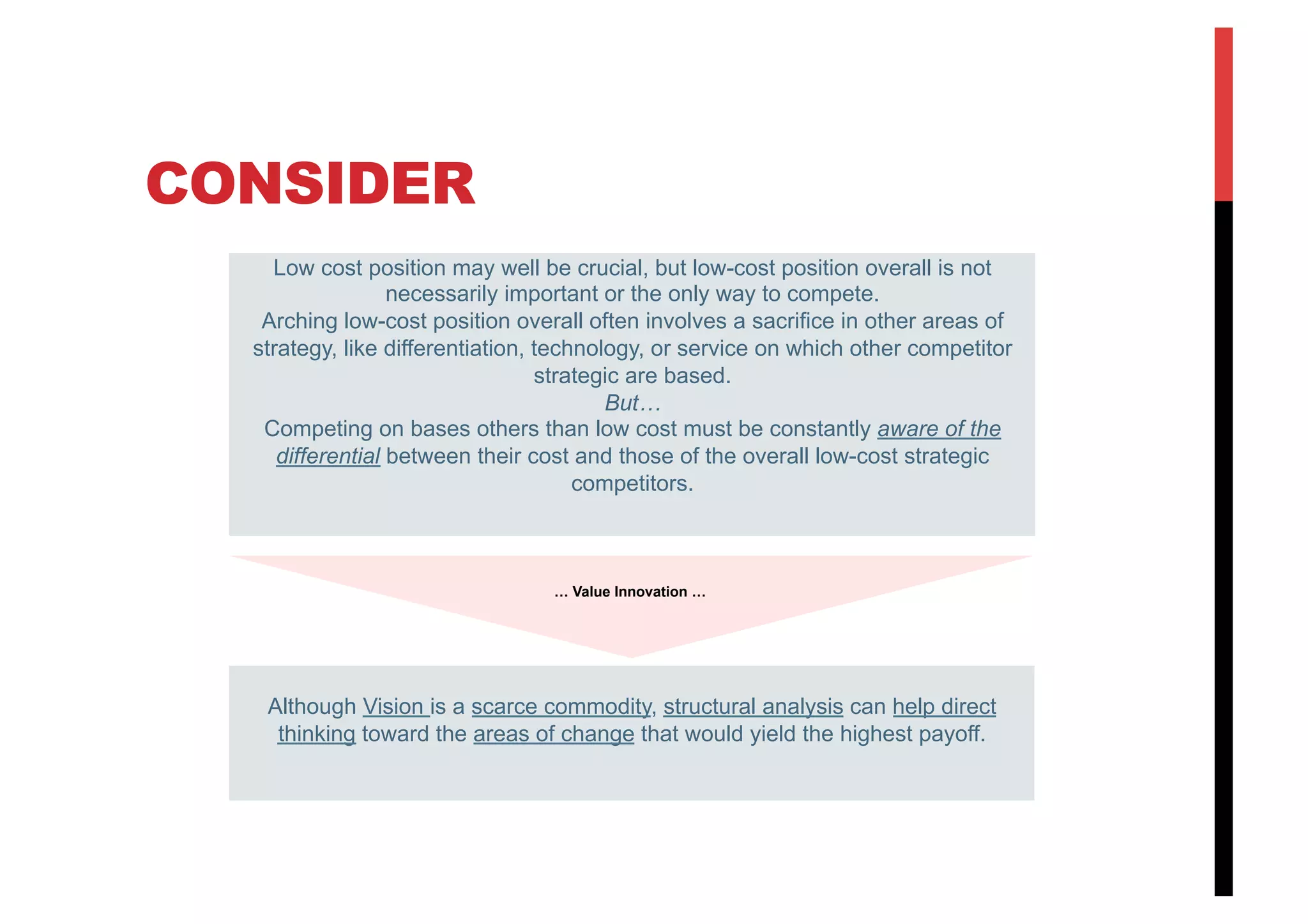 CONSIDER
Low cost position may well be crucial, but low-cost position overall is not
necessarily important or the only way to compete.
Arching low-cost position overall often involves a sacrifice in other areas of
strategy, like differentiation, technology, or service on which other competitor
strategic are based.
But…
Competing on bases others than low cost must be constantly aware of the
differential between their cost and those of the overall low-cost strategic
competitors.
Although Vision is a scarce commodity, structural analysis can help direct
thinking toward the areas of change that would yield the highest payoff.
… Value Innovation …
 