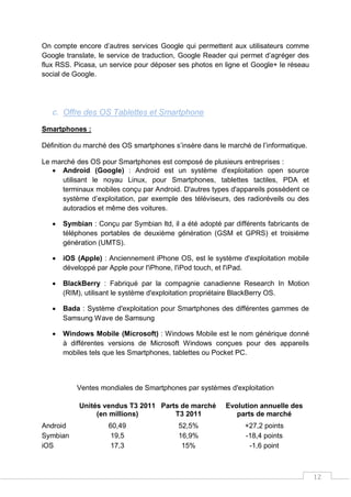 12
On compte encore d’autres services Google qui permettent aux utilisateurs comme
Google translate, le service de traduction, Google Reader qui permet d’agréger des
flux RSS. Picasa, un service pour déposer ses photos en ligne et Google+ le réseau
social de Google.
c. Offre des OS Tablettes et Smartphone
Smartphones :
Définition du marché des OS smartphones s’insère dans le marché de l’informatique.
Le marché des OS pour Smartphones est composé de plusieurs entreprises :
 Android (Google) : Android est un système d'exploitation open source
utilisant le noyau Linux, pour Smartphones, tablettes tactiles, PDA et
terminaux mobiles conçu par Android. D'autres types d'appareils possèdent ce
système d’exploitation, par exemple des téléviseurs, des radioréveils ou des
autoradios et même des voitures.
 Symbian : Conçu par Symbian ltd, il a été adopté par différents fabricants de
téléphones portables de deuxième génération (GSM et GPRS) et troisième
génération (UMTS).
 iOS (Apple) : Anciennement iPhone OS, est le système d'exploitation mobile
développé par Apple pour l'iPhone, l'iPod touch, et l'iPad.
 BlackBerry : Fabriqué par la compagnie canadienne Research In Motion
(RIM), utilisant le système d'exploitation propriétaire BlackBerry OS.
 Bada : Système d'exploitation pour Smartphones des différentes gammes de
Samsung Wave de Samsung
 Windows Mobile (Microsoft) : Windows Mobile est le nom générique donné
à différentes versions de Microsoft Windows conçues pour des appareils
mobiles tels que les Smartphones, tablettes ou Pocket PC.
Ventes mondiales de Smartphones par systèmes d'exploitation
Unités vendus T3 2011
(en millions)
Parts de marché
T3 2011
Evolution annuelle des
parts de marché
Android 60,49 52,5% +27,2 points
Symbian 19,5 16,9% -18,4 points
iOS 17,3 15% -1,6 point
 