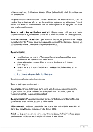 17
attirer un maximum d’utilisateurs. Google diffuse de la publicité mis à disposition pour
les annonceurs.
On peut aussi insérer la notion de Modèle « freemium » pour certain service, c’est un
modèle économique qui offre un service gratuit de base pour les utilisateurs, l’intérêt
est de faire basculer cette utilisation vers un modèle premium où il payera pour avoir
des services additionnels.
Dans le cadre des applications Android: Google prend 30% sur une vente
d’application et fait également des profits sur la publicité diffuser sur cette application.
Dans le cadre des OS Android: Open Handset Alliance, les partenaires de Google
qui délivre le l’OS Android sous leurs appareils comme HTC, Samsung. Il existe un
contrat qui rémunère Google sur chaque vente effectué.
Communication :
 Les utilisateurs ont besoin d’être rassurés sur la confidentialité de leurs
données afin de préserver leur e-réputation.
 L’innovation est un vecteur clé de la communication dans l’industrie
technologique.
 Le buzz est le bouche à oreille du Web. Google compte beaucoup sur ce
canal.
c. Le comportement de l’utilisateur
On distingue plusieurs attentes majeures :
Dans le cadre des services web :
Information: lorsque l’internaute surfe sur le web, il souhaite trouver le contenu
approprié sur ses centre d’intérêts, un sujet précis, sur l’actualité ou pour se
renseigner (achats, risques consommation)
Communication: Pouvoir communiquer simplement et rapidement sur différentes
plateformes : mail, réseaux sociaux et messagerie.
Divertissement: Visionner des photos, des vidéos, des films et jouer à des jeux en
ligne. Une activité qui ne cesse de croître depuis 2007.
Création: Déposer son propre contenu sur Internet (blog, chaînes YouTube, pages
personnelles) ou stocker sa musique, ses vidéos et ses photos.
 
