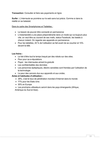 18
Transaction: Consulter et faire ses payements en ligne
Surfer : L’internaute se promène sur le web sans but précis. Comme si dans la
réalité on se baladait.
Dans le cadre des Smartphones et Tablettes :
 Le besoin de pouvoir être connecté en permanence
 L’instantanéité a une place prépondérante dans un mode qui va toujours plus
vite, on veut être au courant de ses mails, status Facebook, les tweets à
chacun instant. On regarde ses appareils en permanence.
 Pour les tablettes, 20 % de l’utilisation se fait avant de se coucher et 15%
devant la télé.
Les freins :
 Le fait d’être tout le temps traqué par des robots sur des sites.
 Peur pour sa e-réputations
 Payer : les internautes aiment la gratuité
 Les confidentialités des données
 Les personnes épileptiques, électro sensibles sont freinées par l’utilisation de
la technologie
 La peur des cancers dus aux appareils et aux ondes.
Actes et habitudes d’utilisation :
 28%, c’est le taux de pénétration mondial d’Internet dans le monde
 77% pour les Etats Unis
 55% en Europe
 Les prochains utilisateurs seront dans les pays émergeants (Afrique,
Amérique du Sud et Asie).
 