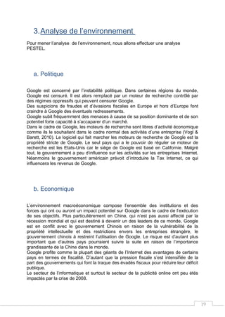 19
3.Analyse de l’environnement
Pour mener l’analyse de l’environnement, nous allons effectuer une analyse
PESTEL.
a. Politique
Google est concerné par l’instabilité politique. Dans certaines régions du monde,
Google est censuré. Il est alors remplacé par un moteur de recherche contrôlé par
des régimes oppressifs qui peuvent censurer Google.
Des suspicions de fraudes et d’évasions fiscales en Europe et hors d’Europe font
craindre à Google des éventuels redressements.
Google subit fréquemment des menaces à cause de sa position dominante et de son
potentiel forte capacité à s’accaparer d’un marché.
Dans le cadre de Google, les moteurs de recherche sont libres d’activité économique
comme ils le souhaitent dans le cadre normal des activités d’une entreprise (Vogl &
Barett, 2010). Le logiciel qui fait marcher les moteurs de recherche de Google est la
propriété stricte de Google. Le seul pays qui a le pouvoir de réguler ce moteur de
recherche est les Etats-Unis car le siège de Google est basé en Californie. Malgré
tout, le gouvernement a peu d’influence sur les activités sur les entreprises Internet.
Néanmoins le gouvernement américain prévoit d’introduire la Tax Internet, ce qui
influencera les revenus de Google.
b. Economique
L’environnement macroéconomique compose l’ensemble des institutions et des
forces qui ont ou auront un impact potentiel sur Google dans le cadre de l’exécution
de ses objectifs. Plus particulièrement en Chine, qui n’est pas aussi affecté par la
récession mondial et qui est destiné à devenir un des leaders de ce monde, Google
est en conflit avec le gouvernement Chinois en raison de la vulnérabilité de la
propriété intellectuelle et des restrictions envers les entreprises étrangère, le
gouvernement chinois à restreint l’utilisation de Google. Le risque est d’autant plus
important que d’autres pays pourraient suivre la suite en raison de l’importance
grandissante de la Chine dans le monde.
Google profite comme la plupart des géants de l’Internet des avantages de certains
pays en termes de fiscalité. D’autant que la pression fiscale s’est intensifiée de la
part des gouvernements qui font la traque des évadés fiscaux pour réduire leur déficit
publique.
Le secteur de l’informatique et surtout le secteur de la publicité online ont peu étés
impactés par la crise de 2008.
 