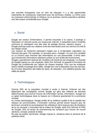 20
Les marchés émergeants sont en train de s’équiper, il y a des opportunités
importantes de croissances notamment pour les terminaux mobiles. La Chine avec
sa croissance phénoménale et l’Afrique car le prochain marché potentiel à pénétrer
sont des enjeux considérable pour Google.
c. Social
Google est vecteur d’informations, il permet d’accéder à la culture, il participe à
l’éducation en donnant accès aux ressources Internet. Il rassemble autour d’intérêts
communs en redirigeant vers des sites de partage (forums, réseaux sociaux …).
Google participe aussi aux relations entre les internautes avec son service d’e-mail et
son réseau social.
Les moteurs de recherche participent malgré eux à l’e-réputation (réputation sur
Internet) des gens. Par exemple, un recruteur peut « Googler » le nom d’un candidat
ou un inconnu peut chercher des informations sur une personnalité. Il arrive alors
que d’anciennes informations refassent surface ou qu’il existe des homonymes.
Google a grandement repensé les conditions de travail de ses employés. La réussite
de Google repose sur ces employés. Selon Eric Schmidt, la capacité d’innovation de
Google est conditionnée par l’apport de chaque employé. Pour que les employés
soient créatifs et partage leurs idées, Google leur met à disposition tous les services.
Ils ont à leur disposition des salles de repos, de relaxation, une cafétéria gratuite, des
salles de sports.
d. Technologique
Comme 28% de la population mondial à accès à Internet, l’Internet est très
dépendant des compagnies comme Google qui gère des milliards de données
déterminantes pour pouvoir trouver de l’information (achat, information). Google est
un géant technologique dans la mesure où il influence grandement le e-commerce
mondial.
Au niveau technologique, Google profite de la meilleure qualité et de la rapidité des
réseaux de communication. L’innovation continue permet d’avoir toujours plus de
terminaux connecté et accompagnant les utilisateurs dans toujours plus de situations
de la vie courante. L’innovation est le moteur de Google, selon Eric Schmid, le PDG
de Google, 20% du temps de brainstorming est consacré pour trouver de nouvel
solutions, concept, produits et idées.
De part sa position dominante, Google impose la tendance dans le domaine de la
publicité online.
 