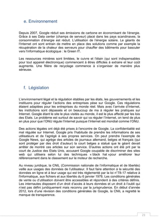 21
e. Environnement
Depuis 2007, Google réduit ses émissions de carbone en économisant de l’énergie.
Grâce à ses Data center (champs de serveur) placé dans les pays scandinaves, la
consommation d’énergie est réduit. L’utilisation de l’énergie solaire. Le géants de
l’Internet ont sont entrain de mettre en place des solutions comme par exemple la
récupération de la chaleur des serveurs pour chauffer des bâtiments pour basculer
vers l’informatique écologique : le Green IT.
Les ressources minières sont limitées, le cuivre et l’étain (qui sont indispensables
pour tout appareil électronique) commencent à êtres difficiles à extraire et leur coût
augmente. Une filière de recyclage commence à s’organiser de manière plus
sérieuse.
f. Législation
L’environnement légal et la régulation établies par les états, les gouvernements et les
instituons pour réguler l’actions des entreprises pèse sur Google. Ces régulations
étaient adaptées pour les entreprises du monde réel. Mais avec l’arrivée d’Internet,
les institutions sont dépassés et on beaucoup de ma à réguler les pratiques sur
Internet. Google étant le site le plus visités au monde, il est le plus affecté par les lois
des Etats. Le problème est surtout de savoir qui va réguler l’Internet, on tend de plus
en plus pour que l’ONU régule l’Internet puisque l’Internet est mondial comme l’ONU.
Des actions légales ont déjà été prises à l’encontre de Google. La confidentialité est
mal régulée sur Internet. Google pris l’habitude de prendre les informations de ses
utilisateurs et de l’agrégé à ses propres services. On peut prendre l’exemple de
Google News, qui agrège des articles de journaux allemand, belges et français (qui
sont protéger par des droit d’auteur) la court belges a statué que le géant devait
arrêter de montré ces articles sur son service. D’autres actions ont été prit par la
court de Justice des Etats Unis, accusant Google coupable de discriminer des sites
web qui utilisera selon lui des techniques « black hat »pour améliorer leur
référencement dans le classement sur le moteur de recherche.
Au niveau juridique, la CNIL (Commission nationale de l’informatique et de libertés)
veille aux usages des données de l’utilisateur. Il faut faire attention à la sécurité des
données en ligne et à leur usage qui est très règlementé par la loi n°78-17 relative à
l'informatique, aux fichiers et aux libertés du 6 janvier 1978. Les conditions générales
de vente ou d’utilisation doivent être accessibles et répondent à des critères définis.
Les internautes disposent d’un droit d’accès à leurs données et un droit à l’oubli qui
n’est pas défini juridiquement mais reconnu par la jurisprudence. En début d’année
2012, lors d’une révision des conditions générales de Google, la CNIL a regretté le
manque de transparence.
 