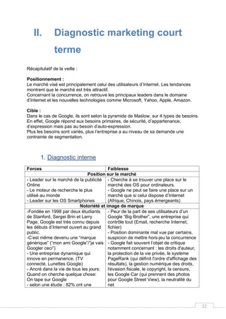22
II. Diagnostic marketing court
terme
Récapitulatif de la veille :
Positionnement :
Le marché visé est principalement celui des utilisateurs d’Internet. Les tendances
montrent que le marché est très attractif.
Concernant la concurrence, on retrouve les principaux leaders dans le domaine
d’Internet et les nouvelles technologies comme Microsoft, Yahoo, Apple, Amazon.
Cible :
Dans le cas de Google, ils sont selon la pyramide de Maslow, sur 4 types de besoins.
En effet, Google répond aux besoins primaires, de sécurité, d’appartenance,
d’expression mais pas au besoin d’auto-expression.
Plus les besoins sont variés, plus l’entreprise a au niveau de sa demande une
contrainte de segmentation.
1. Diagnostic interne
Forces Faiblesse
Position sur le marché
- Leader sur le marché de la publicité
Online
- Le moteur de recherche le plus
utilisé au monde
- Leader sur les OS Smartphones
- Cherche à se trouver une place sur le
marché des OS pour ordinateurs.
- Google ne peut se faire une place sur un
marché que si celui dispose d’Internet
(Afrique, Chinois, pays émergeants)
Notoriété et image de marque
-Fondée en 1998 par deux étudiants
de Stanford, Sergei Brin et Larry
Page, Google est très connu depuis
les débuts d’Internet ouvert au grand
public.
-C’est même devenu une “marque
générique” (“mon ami Google”/”je vais
Googler ceci”)
- Une entreprise dynamique qui
innove en permanence. (TV
connecté, Lunettes Google)
- Ancré dans la vie de tous les jours:
Quand on cherche quelque chose:
On tape sur Google
- selon une étude : 82% ont une
- Peur de la part de ses utilisateurs d’un
Google “Big Brother”, une entreprise qui
contrôle tout (Email, recherche Internet,
fichier)
- Position dominante mal vue par certains,
suspicion de mettre hors-jeu la concurrence
- Google fait souvent l’objet de critique
notamment concernant : les droits d'auteur,
la protection de la vie privée, le système
PageRank (qui définit l'ordre d'affichage des
résultats), la gestion numérique des droits,
l'évasion fiscale, le copyright, la censure,
les Google Car (qui prennent des photos
pour Google Street View), la neutralité du
net
 