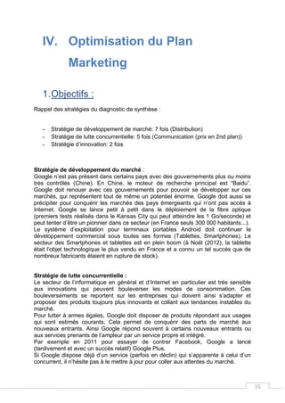 35
IV. Optimisation du Plan
Marketing
1.Objectifs :
Rappel des stratégies du diagnostic de synthèse :
- Stratégie de développement de marché: 7 fois (Distribution)
- Stratégie de lutte concurrentielle: 5 fois (Communication (prix en 2nd plan))
- Stratégie d’innovation: 2 fois
Stratégie de développement du marché :
Google n’est pas présent dans certains pays avec des gouvernements plus ou moins
très contrôlés (Chine). En Chine, le moteur de recherche principal est “Baidu”.
Google doit renouer avec ces gouvernements pour pouvoir se développer sur ces
marchés, qui représentent tout de même un potentiel énorme. Google doit aussi se
précipiter pour conquérir les marchés des pays émergeants qui n’ont pas accès à
Internet. Google se lance petit à petit dans le déploiement de la fibre optique
(premiers tests réalisés dans le Kansas City qui peut atteindre les 1 Go/seconde) et
peut tenter d’être un pionnier dans ce secteur (en France seuls 300 000 habitants...).
Le système d’exploitation pour terminaux portables Android doit continuer le
développement commercial sous toutes ses formes (Tablettes, Smartphones). Le
secteur des Smartphones et tablettes est en plein boom (à Noël (2012), la tablette
était l’objet technologique le plus vendu en France et a connu un tel succès que de
nombreux fabricants étaient en rupture de stock).
Stratégie de lutte concurrentielle :
Le secteur de l’informatique en général et d’Internet en particulier est très sensible
aux innovations qui peuvent bouleverser les modes de consommation. Ces
bouleversements se reportent sur les entreprises qui doivent ainsi s’adapter et
proposer des produits toujours plus innovants et collant aux tendances instables du
marché.
Pour lutter à armes égales, Google doit disposer de produits répondant aux usages
qui sont estimés courants. Cela permet de conquérir des parts de marché aux
nouveaux entrants. Ainsi Google répond souvent à certains nouveaux entrants ou
aux services prenants de l’ampleur par un service propre et intégré.
Par exemple en 2011 pour essayer de contrer Facebook, Google a lancé
(tardivement et avec un succès relatif) Google Plus.
Si Google dispose déjà d’un service (parfois en déclin) qui s’apparente à celui d’un
concurrent, il n’hésite pas à le mettre à jour pour coller aux attentes du marché.
 