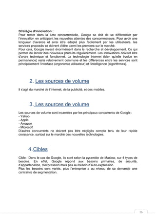 36
Stratégie d’innovation :
Pour rester dans la lutte concurrentielle, Google se doit de se différencier par
l’innovation en anticipant les nouvelles attentes des consommateurs. Pour avoir une
longueur d’avance et ainsi être adopté plus facilement par les utilisateurs, les
services proposés se doivent d’être parmi les premiers sur le marché.
Pour cela, Google investi énormément dans le recherche et développement. Ce qui
permet de lancer des nouveaux produits régulièrement. Les innovations doivent être
d’ordre technique et fonctionnel. La technologie Internet (bien qu’elle évolue en
permanence) reste relativement commune et les différences entre les services sont
principalement l’interface (ergonomie utilisateur) et l’intelligence (algorithmes).
2. Les sources de volume
Il s’agit du marché de l’Internet, de la publicité, et des mobiles.
3. Les sources de volume
Les sources de volume sont incarnées par les principaux concurrents de Google :
- Yahoo
- Apple
- Amazon
- Microsoft
D’autres concurrents ne doivent pas être négligés compte tenu de leur rapide
croissance, surtout sur le marché des nouvelles technologies.
4.Cibles
Cible : Dans le cas de Google, ils sont selon la pyramide de Maslow, sur 4 types de
besoins. En effet, Google répond aux besoins primaires, de sécurité,
d’appartenance, d’expression mais pas au besoin d’auto-expression.
Plus les besoins sont variés, plus l’entreprise a au niveau de sa demande une
contrainte de segmentation.
 