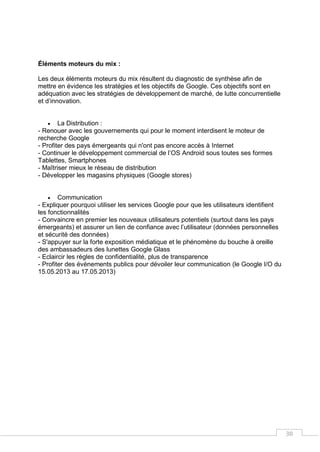 38
Éléments moteurs du mix :
Les deux éléments moteurs du mix résultent du diagnostic de synthèse afin de
mettre en évidence les stratégies et les objectifs de Google. Ces objectifs sont en
adéquation avec les stratégies de développement de marché, de lutte concurrentielle
et d’innovation.
 La Distribution :
- Renouer avec les gouvernements qui pour le moment interdisent le moteur de
recherche Google
- Profiter des pays émergeants qui n'ont pas encore accès à Internet
- Continuer le développement commercial de l’OS Android sous toutes ses formes
Tablettes, Smartphones
- Maîtriser mieux le réseau de distribution
- Développer les magasins physiques (Google stores)
 Communication
- Expliquer pourquoi utiliser les services Google pour que les utilisateurs identifient
les fonctionnalités
- Convaincre en premier les nouveaux utilisateurs potentiels (surtout dans les pays
émergeants) et assurer un lien de confiance avec l’utilisateur (données personnelles
et sécurité des données)
- S'appuyer sur la forte exposition médiatique et le phénomène du bouche à oreille
des ambassadeurs des lunettes Google Glass
- Eclaircir les règles de confidentialité, plus de transparence
- Profiter des évènements publics pour dévoiler leur communication (le Google I/O du
15.05.2013 au 17.05.2013)
 
