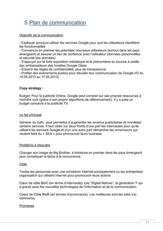 42
5.Plan de communication
Objectifs de la communication
- Expliquer pourquoi utiliser les services Google pour que les utilisateurs identifient
les fonctionnalités
- Convaincre en premier les potentiels nouveaux utilisateurs (surtout dans les pays
émergeant) et assurer un lien de confiance avec l’utilisateur (données personnelles
et sécurité des données)
- S'appuyer sur la forte exposition médiatique et le phénomène du bouche à oreille
des ambassadeurs des lunettes Google Glass
- Éclaircir les règles de confidentialité, plus de transparence
- Profiter des évènements publics pour dévoiler leur communication (le Google I/O du
15.05.2013 au 17.05.2013)
Copy strategy :
Budget: Pour la publicité Online, Google peut compter sur ses propres ressources à
moindre coût (grâce à son propre algorithme de référencement). Il y a juste un
budget consacré à la publicité TV.
Le fait principal
Générer du trafic pour permettre d’augmenter les revenus publicitaires et monétiser
certains services. Il faut cibler sur deux fronts d’une part les internautes pour qu’ils
utilisent les services Google et d’un une autre part démarcher les annonceurs qui
veulent faire du « SEA » pour promouvoir leurs business.
Problème à résoudre
Changer son image de Big Brother, s’introduire en premier dans les pays émergeant
pour compliquer la tâche à la concurrence
Cible
Toutes les personnes avec une connexion Internet principalement ou les entreprises/
organisation qui utilisent Internet pour promouvoir leurs actions
Cœur de cible BtoC (en terme d’internaute): Les “Digital Natives”, la génération Y qui
a grandi avec les nouvelles technologies de l’information et de la communication.
Coeur de Cible BtoB (en termes d’annonceurs): Les meilleures sont les sites d’e-
commerce.
Promesse
 