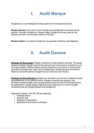 45
I. Audit Marque
Google est sur une stratégie de marque gamme et la marque est caution.
Marque Gamme: D’une part, le nom Google est assimilé dans l’ensemble de ses
produits. Exemple: Google car, Google Image, Google Drive mais aussi sur les
produits suivants: Chrome Book, Nexus et Android.
Marque caution: La marque Google est une garantie marketing, psychologique
II. Audit Gamme
Stratégie de Recentrage: Google a tendance à créer plusieurs services. Puis après
plusieurs années, Google supprime les services qu’il n’arrive pas à monétiser ou qui
n’ont pas d’intérêt. Parfois certains services fusionnent pour former un seul service.
Exemple de Google Play: fusion entre Google Book, Google Musique et l’Android
Market ou encore le Service Google Doc qui a fusionné avec Picasa.
Stratégie de Diversification: Google pour diversifier son business model qui repose
essentiellement sur la publicité Online, Google a diversifié ses produits. Ces
dernières années Google s’est successivement lancé dans les OS Smartphones et
les applications. Google prépare également des projets pour le marché d’objets
connectés avec les Google Glasses et la Google Car.
Segments à étudier : (DI, DE, DS par segment)
 Publicité Online
 Services web
 Systèmes d’exploitation
 Applications et produits numériques
 