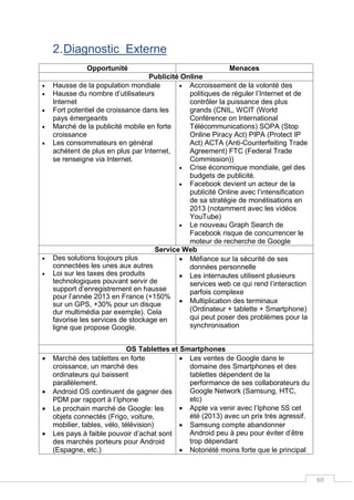 48
2.Diagnostic Externe
Opportunité Menaces
Publicité Online
 Hausse de la population mondiale
 Hausse du nombre d’utilisateurs
Internet
 Fort potentiel de croissance dans les
pays émergeants
 Marché de la publicité mobile en forte
croissance
 Les consommateurs en général
achètent de plus en plus par Internet,
se renseigne via Internet.
 Accroissement de la volonté des
politiques de réguler l’Internet et de
contrôler la puissance des plus
grands (CNIL, WCIT (World
Conférence on International
Télécommunications) SOPA (Stop
Online Piracy Act) PIPA (Protect IP
Act) ACTA (Anti-Counterfeiting Trade
Agreement) FTC (Federal Trade
Commission))
 Crise économique mondiale, gel des
budgets de publicité.
 Facebook devient un acteur de la
publicité Online avec l’intensification
de sa stratégie de monétisations en
2013 (notamment avec les vidéos
YouTube)
 Le nouveau Graph Search de
Facebook risque de concurrencer le
moteur de recherche de Google
Service Web
 Des solutions toujours plus
connectées les unes aux autres
 Loi sur les taxes des produits
technologiques pouvant servir de
support d’enregistrement en hausse
pour l’année 2013 en France (+150%
sur un GPS, +30% pour un disque
dur multimédia par exemple). Cela
favorise les services de stockage en
ligne que propose Google.
 Méfiance sur la sécurité de ses
données personnelle
 Les internautes utilisent plusieurs
services web ce qui rend l’interaction
parfois complexe
 Multiplication des terminaux
(Ordinateur + tablette + Smartphone)
qui peut poser des problèmes pour la
synchronisation
OS Tablettes et Smartphones
 Marché des tablettes en forte
croissance, un marché des
ordinateurs qui baissent
parallèlement.
 Android OS continuent de gagner des
PDM par rapport à l’Iphone
 Le prochain marché de Google: les
objets connectés (Frigo, voiture,
mobilier, tables, vélo, télévision)
 Les pays à faible pouvoir d’achat sont
des marchés porteurs pour Android
(Espagne, etc.)
 Les ventes de Google dans le
domaine des Smartphones et des
tablettes dépendent de la
performance de ses collaborateurs du
Google Network (Samsung, HTC,
etc)
 Apple va venir avec l’Iphone 5S cet
été (2013) avec un prix très agressif.
 Samsung compte abandonner
Android peu à peu pour éviter d’être
trop dépendant
 Notoriété moins forte que le principal
 