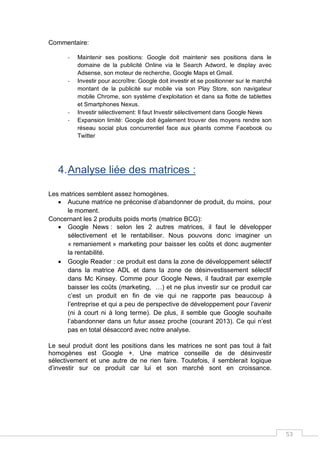 53
Commentaire:
- Maintenir ses positions: Google doit maintenir ses positions dans le
domaine de la publicité Online via le Search Adword, le display avec
Adsense, son moteur de recherche, Google Maps et Gmail.
- Investir pour accroître: Google doit investir et se positionner sur le marché
montant de la publicité sur mobile via son Play Store, son navigateur
mobile Chrome, son système d’exploitation et dans sa flotte de tablettes
et Smartphones Nexus.
- Investir sélectivement: Il faut Investir sélectivement dans Google News
- Expansion limité: Google doit également trouver des moyens rendre son
réseau social plus concurrentiel face aux géants comme Facebook ou
Twitter
4.Analyse liée des matrices :
Les matrices semblent assez homogènes.
 Aucune matrice ne préconise d’abandonner de produit, du moins, pour
le moment.
Concernant les 2 produits poids morts (matrice BCG):
 Google News : selon les 2 autres matrices, il faut le développer
sélectivement et le rentabiliser. Nous pouvons donc imaginer un
« remaniement » marketing pour baisser les coûts et donc augmenter
la rentabilité.
 Google Reader : ce produit est dans la zone de développement sélectif
dans la matrice ADL et dans la zone de désinvestissement sélectif
dans Mc Kinsey. Comme pour Google News, il faudrait par exemple
baisser les coûts (marketing, …) et ne plus investir sur ce produit car
c’est un produit en fin de vie qui ne rapporte pas beaucoup à
l’entreprise et qui a peu de perspective de développement pour l’avenir
(ni à court ni à long terme). De plus, il semble que Google souhaite
l’abandonner dans un futur assez proche (courant 2013). Ce qui n’est
pas en total désaccord avec notre analyse.
Le seul produit dont les positions dans les matrices ne sont pas tout à fait
homogènes est Google +. Une matrice conseille de de désinvestir
sélectivement et une autre de ne rien faire. Toutefois, il semblerait logique
d’investir sur ce produit car lui et son marché sont en croissance.
 