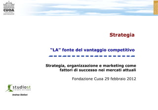 Strategia


                   “LA” fonte del vantaggio competitivo


                 Strategia, organizzazione e marketing come
                        fattori di successo nei mercati attuali

                              Fondazione Cuoa 29 febbraio 2012



Andrea Stefani
 