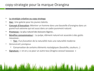 copy-strategie pour la marque Orangina


•   La stratégie créative ou copy strategy
•   Axe : Une galerie pour les jeunes talents.
•   Concept d'évocation :Montrer un homme dans une bouteille d'orangina dans un
    grand huit extreme qui est aussi dans un cadre purement naturel.
•   Promesse : Le plus naturel des boissons légeres .
•   Bénéfice consommateur : La pulpe, élément naturel est associée à des goûts
    nouveaux .
     – Ton : Fun,Evocation de la naturalité mais une naturalité moderne
•   Démonstratif, prestigieux
     • Conservation de certains éléments nostalgiques (bouteille, couleurs…)
•   Signature : « et on y va pour un autre tour,Oragina secoué laaaaaaa »
 