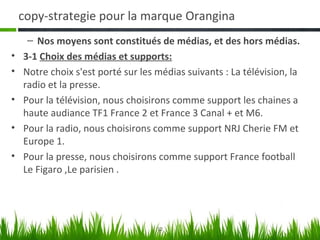 copy-strategie pour la marque Orangina
     – Nos moyens sont constitués de médias, et des hors médias.
•   3-1 Choix des médias et supports:
•   Notre choix s'est porté sur les médias suivants : La télévision, la
    radio et la presse.
•   Pour la télévision, nous choisirons comme support les chaines a
    haute audiance TF1 France 2 et France 3 Canal + et M6.
•   Pour la radio, nous choisirons comme support NRJ Cherie FM et
    Europe 1.
•   Pour la presse, nous choisirons comme support France football
    Le Figaro ,Le parisien .




                                    12
 