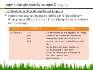 copy-strategie pour la marque Orangina
 Justification du choix des médias et supports
• Notre choix pour les médias se justifie par le fait qu'ils sont
   d'une grande efficacité et aussi la capacité qu'ils ont à véhiculer
   notre message.
            MEDIAS     SUPPORTS                JUSTIFICATIONS

     La Télévision   TF1          -Les télévisions les plus regardés en France
                     M6           -Ce média a été choisi en raison de sa
                     FR2          pénétration rapide de la cible qui est
                     FR3          repartie dans le pays et dans les grandes
                                  villes.
                                  -Média grand public par excellence.
                                  -Média puissant et valorisant.
                                  -Média de notoriété et d'explication.
                                  -Fort effet démonstratif.
                                  -Média leader.


2006-2007                         13
 