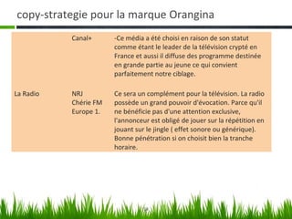 copy-strategie pour la marque Orangina
           Canal+      -Ce média a été choisi en raison de son statut
                       comme étant le leader de la télévision crypté en
                       France et aussi il diffuse des programme destinée
                       en grande partie au jeune ce qui convient
                       parfaitement notre ciblage.

La Radio   NRJ         Ce sera un complément pour la télévision. La radio
           Chérie FM   possède un grand pouvoir d'évocation. Parce qu'il
           Europe 1.   ne bénéficie pas d'une attention exclusive,
                       l'annonceur est obligé de jouer sur la répétition en
                       jouant sur le jingle ( effet sonore ou générique).
                       Bonne pénétration si on choisit bien la tranche
                       horaire.




                                 14
 