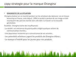 copy-strategie pour la marque Orangina

• DIAGNOSTIC DE LA SITUATION
 Orangina évolue sur un marché porteur car les amateurs des boissons on en trouve
    beaucoup en france, mais depuis 1994 la société a perdue de son image et doit
    reconquérir des part de marché alors elle doit s'y investir sur la nouvelle
    génération.
Toutefois Orangina traîne des insuffisances:
- La société est méconnue du grand public malgré quelques actions de
    communication menées ;
- Une population restreinte qui a connaissance de ses activités ;
- Les potentiels acheteurs jugent les produits de Orangina chères ;
- Le manque d'intérêt pour les jeunes pour nos produits.
 