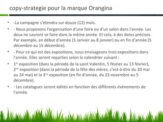 copy-strategie pour la marque Orangina

•    -La campagne s'étendra sur douze (12) mois.
•    - Nous proposons l'organisation d'une foire ou d'un salon dans l'année. Les
     deux ne sauront se faire dans la même année. Et cela, à des dates précises.
     Par exemple, en début d'année (5 Janvier au 8 janvier) ou en fin d'année (5
     décembre au 15 décembre).
•    - Pour ce qui est des expositions, nous envisageons trois expositions dans
     l'année. Elles seront reparties selon le calendrier suivant :
•    1ère exposition (dans la période de la saint Valentin, 5 février au 13 février),
     2ème exposition (dans la période de la fête des mères, c'est-à-dire du 20 mai
     au 24 mai) et la 3ème exposition (en fin d'année, du 23 novembre au 5
     décembre).
•    - Les catalogues seront édités en fonction des différents événements de
     l'année.




                                                                                    25
 