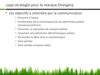 copy-strategie pour la marque Orangina
• Les objectifs à atteindre par la communication
      • Présence à l’esprit
      • Amélioration de la connaissance de ses spécificités produit
        (nouveaux parfums)
      • Conserver sa réputation de marque créative
      • Conserver son patrimoine affectif (marque aimée)
      • Re-Susciter le désir chez le consommateur
      • Faire acheter
      • Faire acheter certaines cibles
 