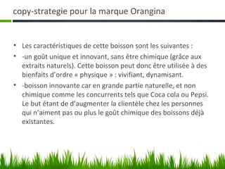 copy-strategie pour la marque Orangina


• Les caractéristiques de cette boisson sont les suivantes :
• -un goût unique et innovant, sans être chimique (grâce aux
  extraits naturels). Cette boisson peut donc être utilisée à des
  bienfaits d’ordre « physique » : vivifiant, dynamisant.
• -boisson innovante car en grande partie naturelle, et non
  chimique comme les concurrents tels que Coca cola ou Pepsi.
  Le but étant de d’augmenter la clientèle chez les personnes
  qui n’aiment pas ou plus le goût chimique des boissons déjà
  existantes.
 
