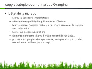 copy-strategie pour la marque Orangina

• L’état de la marque
   – Marque publicitaire emblématique
   – « Patrimoine » publicitaire qui l’empêche d’évoluer
   – Marque aimée, française mais qui a des soucis au niveau de la phase
     « acte d’achat »
   – La marque des secoués d'abord
   – Eléments manquants : items d’image, notoriété spontanée…
   – prix attractif : pas plus cher que le reste, mais proposant un produit
     naturel, donc meilleurs pour le corps .
 