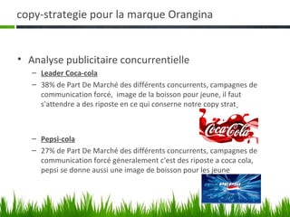 copy-strategie pour la marque Orangina


• Analyse publicitaire concurrentielle
   – Leader Coca-cola
   – 38% de Part De Marché des différents concurrents, campagnes de
     communication forcé, image de la boisson pour jeune, il faut
     s'attendre a des riposte en ce qui conserne notre copy strat



   – Pepsi-cola
   – 27% de Part De Marché des différents concurrents, campagnes de
     communication forcé géneralement c'est des riposte a coca cola,
     pepsi se donne aussi une image de boisson pour les jeune
 