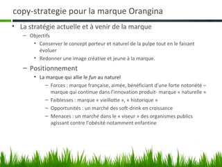 copy-strategie pour la marque Orangina
• La stratégie actuelle et à venir de la marque
   – Objectifs
      • Conserver le concept porteur et naturel de la pulpe tout en le faisant
         évoluer
      • Redonner une image créative et jeune à la marque.
   – Positionnement
       • La marque qui allie le fun au naturel
           – Forces : marque française, aimée, bénéficiant d’une forte notoriété –
             marque qui continue dans l’innovation produit- marque « naturelle »
           – Faiblesses : marque « vieillotte », « historique »
           – Opportunités : un marché des soft-drink en croissance
           – Menaces : un marché dans le « viseur » des organismes publics
             agissant contre l’obésité notamment enfantine
 
