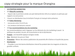 copy-strategie pour la marque Orangina
•   LA STRATÉGIE MARKETING
•   1-1 Objectifs marketing
•   - Aquerir des la premiere année une part demarché de 12% et se replacé un petit peu par
    rapport a la concurence
•   -Couvrir en distribution tous le teritoire Français et marqué notre présence.
•   1-2 Cibles Marketing
•   - Les jeunes entre 15 et 25 ans
•   - Les amateurs de boissons naturel.
•   1-3 Les recommandations du mix marketing
•   Les recommandations vont s'appuyer sur les éléments du mix marketing à savoir : la
    politique du produit, du prix, de la promotion et de la distribution.
•   Produit : une bouteille typique orangina ronde.
•   Prix : Maintenir les prix en l'état
•   Promotion : Mener des actions publicitaire de proximité afin d'attirer et touché des jeunes
•   Distribution :
•   - Procéder à une très bonne distribution intensif du produit dans les magasins et dans les
    grandes surfaces.
 
