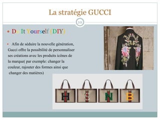 La stratégie GUCCI
 Do It Yourself (DIY)
 Afin de séduire la nouvelle génération,
Gucci offre la possibilité de personnaliser
ses créations avec les produits icônes de
la marque( par exemple: changer la
couleur, rajouter des formes ainsi que
changer des matières)
10
 
