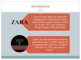 Introduction
Zara est une chaîne de magasins
espagnole de vêtements de mode
pour enfants et pour adultes, créer
le 24 mai 1974, par Amancio
Ortega Gaona et Rosalia Mera.
Gucci est une entreprise italienne
spécialisée dans le prêt-à-porter et
la maroquinerie de luxe, fondée à
Florence en 1921 par Guccio
Gucci.
3
 