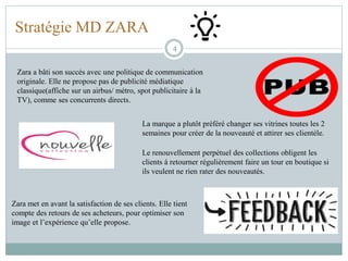 Stratégie MD ZARA
4
Zara a bâti son succès avec une politique de communication
originale. Elle ne propose pas de publicité médiatique
classique(affiche sur un airbus/ métro, spot publicitaire à la
TV), comme ses concurrents directs.
Zara met en avant la satisfaction de ses clients. Elle tient
compte des retours de ses acheteurs, pour optimiser son
image et l’expérience qu’elle propose.
La marque a plutôt préféré changer ses vitrines toutes les 2
semaines pour créer de la nouveauté et attirer ses clientèle.
Le renouvellement perpétuel des collections obligent les
clients à retourner régulièrement faire un tour en boutique si
ils veulent ne rien rater des nouveautés.
 