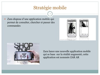 Stratégie mobile
 Zara dispose d’une application mobile qui
permet de consulter, chercher et passer des
commandes
7
Zara lance une nouvelle application mobile
qui se base sur la réalité augmenté, cette
application est nommée ZAR AR
 
