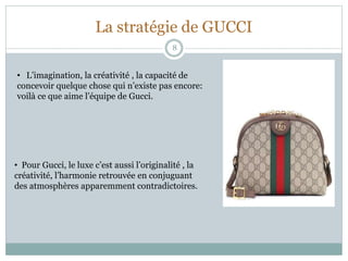 La stratégie de GUCCI
8
• L’imagination, la créativité , la capacité de
concevoir quelque chose qui n’existe pas encore:
voilà ce que aime l’équipe de Gucci.
• Pour Gucci, le luxe c’est aussi l’originalité , la
créativité, l’harmonie retrouvée en conjuguant
des atmosphères apparemment contradictoires.
 