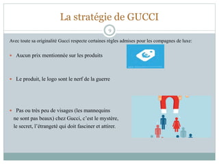 La stratégie de GUCCI
Avec toute sa originalité Gucci respecte certaines règles admises pour les compagnes de luxe:
 Aucun prix mentionnée sur les produits
 Le produit, le logo sont le nerf de la guerre
 Pas ou très peu de visages (les mannequins
ne sont pas beaux) chez Gucci, c’est le mystère,
le secret, l’étrangeté qui doit fasciner et attirer.
9
 