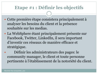 Etape #1 : Définir les objectifs
 Cette première étape consistera principalement à
analyser les besoins du client et la présence
souhaitée sur les medias.
 La WebSphere étant principalement présente sur
Facebook, Twitter, LinkedIn, il sera important
d’investir ces réseaux de manière efficace et
stratégique.
 Définir les administrateurs des pages: le
community manager, le client et toute personne
pertinente à l’établissement de la notoriété du client.
Mariette Yao @mariette_yao
 