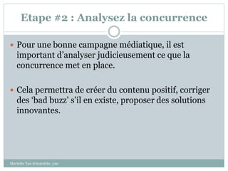 Etape #2 : Analysez la concurrence
 Pour une bonne campagne médiatique, il est
important d’analyser judicieusement ce que la
concurrence met en place.
 Cela permettra de créer du contenu positif, corriger
des ‘bad buzz’ s’il en existe, proposer des solutions
innovantes.
Mariette Yao @mariette_yao
 