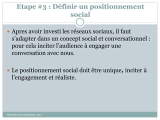 Etape #3 : Définir un positionnement
social
 Apres avoir investi les réseaux sociaux, il faut
s’adapter dans un concept social et conversationnel :
pour cela inciter l’audience à engager une
conversation avec nous.
 Le positionnement social doit être unique, inciter à
l’engagement et réaliste.
Mariette Yao @mariette_yao
 