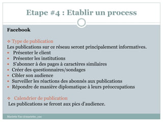 Etape #4 : Etablir un process
Facebook
 Type de publication
Les publications sur ce réseau seront principalement informatives.
 Présenter le client
 Présenter les institutions
 S’abonner à des pages à caractères similaires
 Créer des questionnaires/sondages
 Cibler son audience
 Surveiller les réactions des abonnés aux publications
 Répondre de manière diplomatique à leurs préoccupations
 Calendrier de publication
Les publications se feront aux pics d’audience.
Mariette Yao @mariette_yao
 